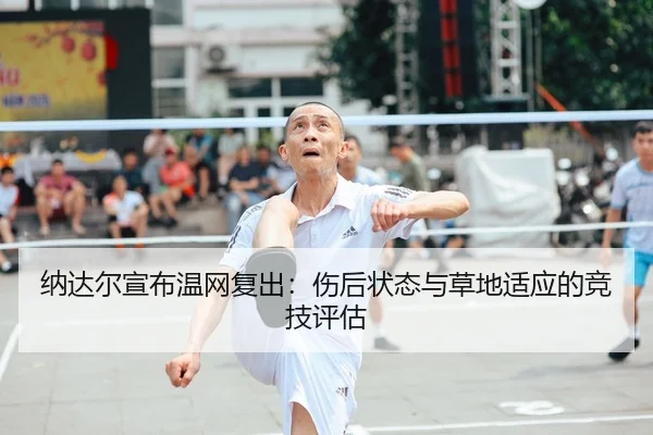纳达尔宣布温网复出：伤后状态与草地适应的竞技评估（CROWN SPORTS）